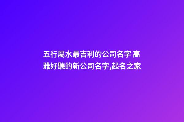 五行屬水最吉利的公司名字 高雅好聽的新公司名字,起名之家